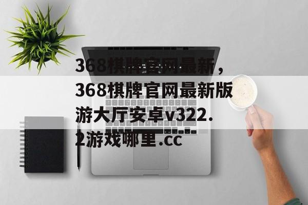 368棋牌官网最新，368棋牌官网最新版游大厅安卓v322.2游戏哪里.cc