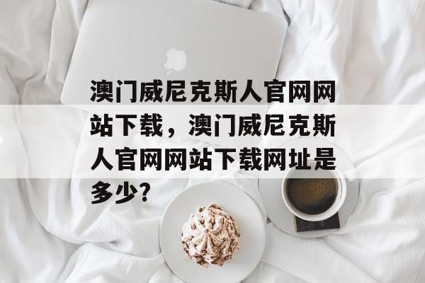 澳门威尼克斯人官网网站下载，澳门威尼克斯人官网网站下载网址是多少?